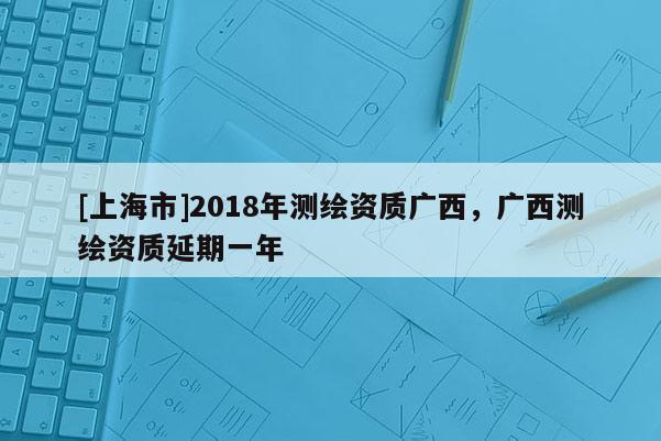 [上海市]2018年测绘资质广西，广西测绘资质延期一年