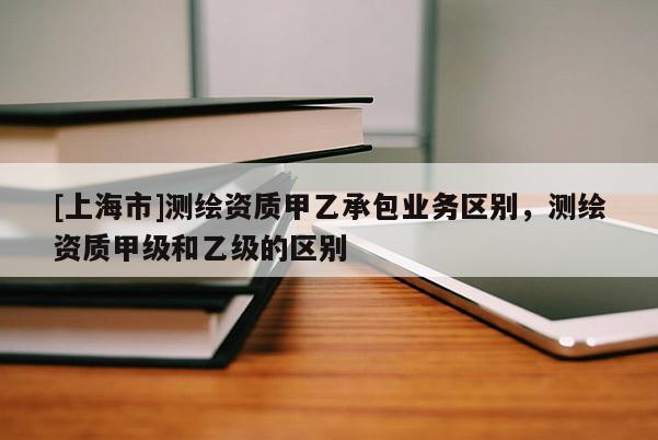 [上海市]测绘资质甲乙承包业务区别，测绘资质甲级和乙级的区别