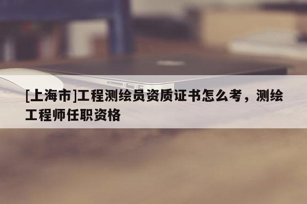 [上海市]工程测绘员资质证书怎么考，测绘工程师任职资格