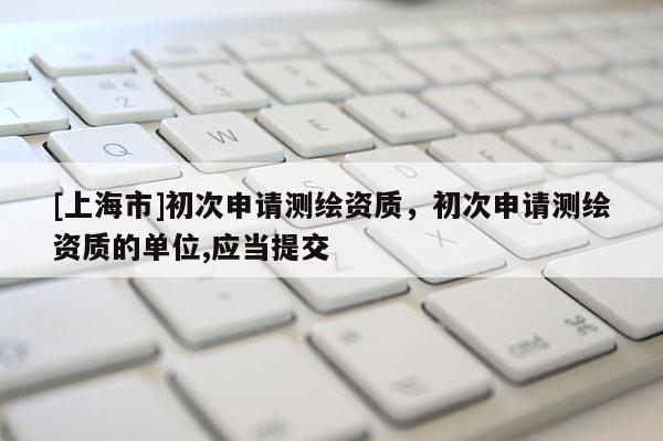 [上海市]初次申请测绘资质，初次申请测绘资质的单位,应当提交