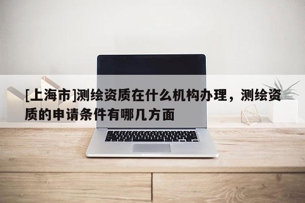 [上海市]测绘资质在什么机构办理，测绘资质的申请条件有哪几方面