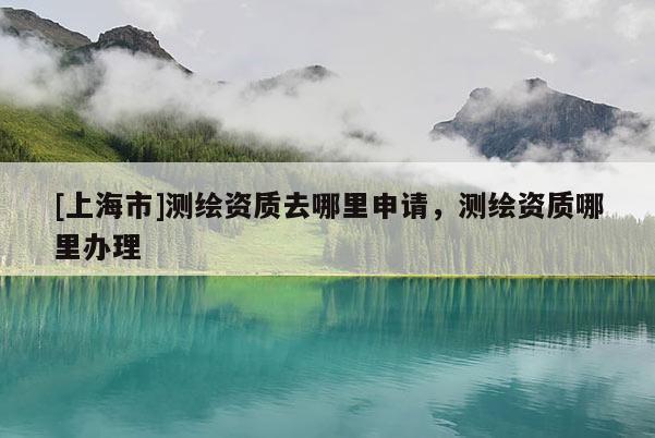 [上海市]测绘资质去哪里申请，测绘资质哪里办理