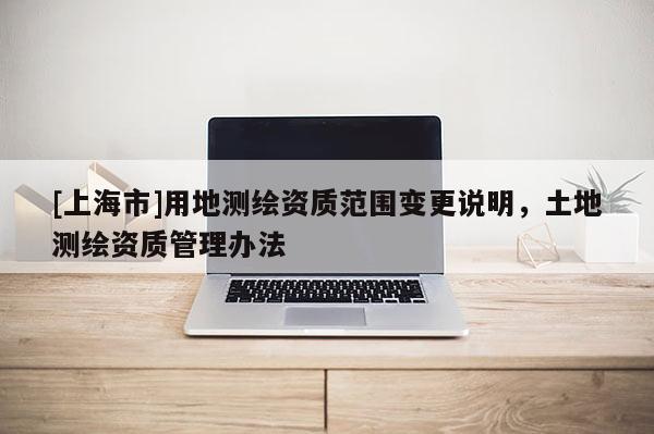 [上海市]用地测绘资质范围变更说明，土地测绘资质管理办法