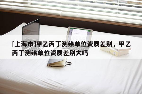 [上海市]甲乙丙丁测绘单位资质差别，甲乙丙丁测绘单位资质差别大吗