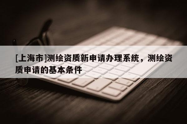[上海市]测绘资质新申请办理系统，测绘资质申请的基本条件