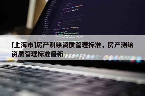 [上海市]房产测绘资质管理标准，房产测绘资质管理标准最新