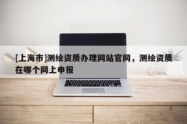 [上海市]测绘资质办理网站官网，测绘资质在哪个网上申报