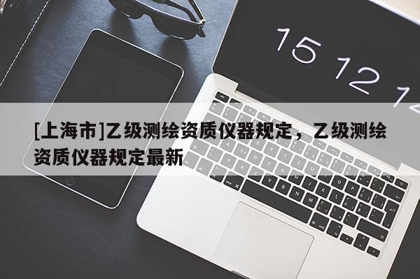 [上海市]乙级测绘资质仪器规定，乙级测绘资质仪器规定最新