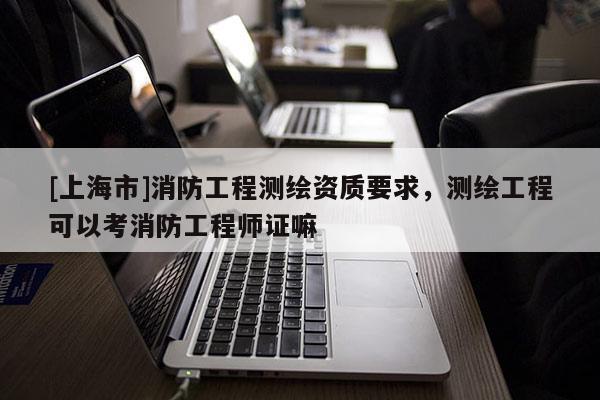 [上海市]消防工程测绘资质要求，测绘工程可以考消防工程师证嘛