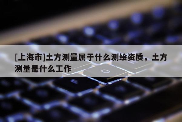 [上海市]土方测量属于什么测绘资质，土方测量是什么工作