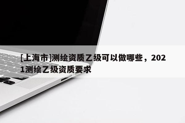 [上海市]测绘资质乙级可以做哪些，2021测绘乙级资质要求