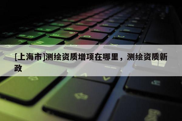 [上海市]测绘资质增项在哪里，测绘资质新政