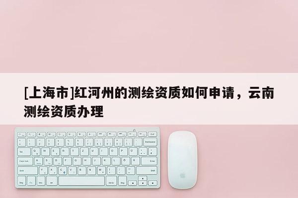 [上海市]红河州的测绘资质如何申请，云南测绘资质办理
