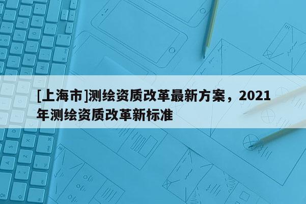 [上海市]测绘资质改革最新方案，2021年测绘资质改革新标准