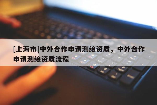 [上海市]中外合作申请测绘资质，中外合作申请测绘资质流程