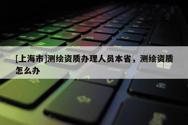[上海市]测绘资质办理人员本省，测绘资质怎么办