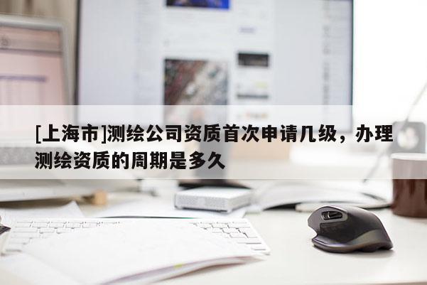 [上海市]测绘公司资质首次申请几级，办理测绘资质的周期是多久