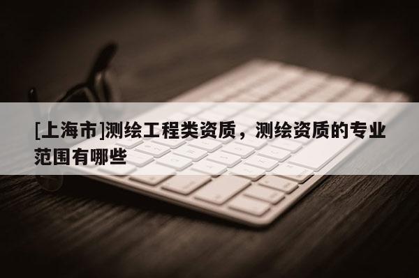 [上海市]测绘工程类资质，测绘资质的专业范围有哪些
