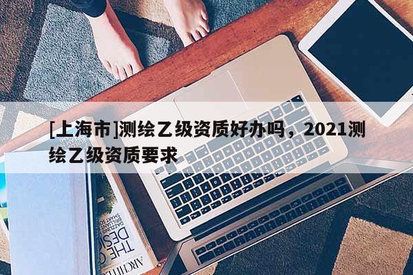 [上海市]测绘乙级资质好办吗，2021测绘乙级资质要求