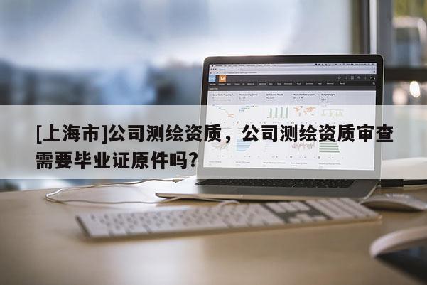 [上海市]公司测绘资质，公司测绘资质审查需要毕业证原件吗?