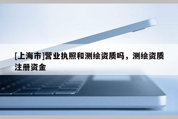 [上海市]营业执照和测绘资质吗，测绘资质注册资金