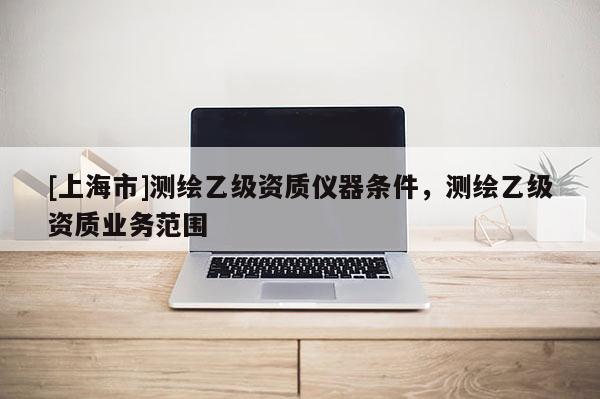 [上海市]测绘乙级资质仪器条件，测绘乙级资质业务范围