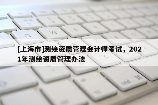 [上海市]测绘资质管理会计师考试，2021年测绘资质管理办法