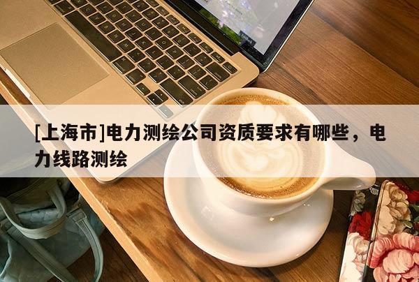 [上海市]电力测绘公司资质要求有哪些，电力线路测绘