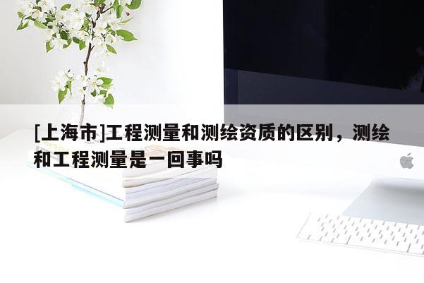 [上海市]工程测量和测绘资质的区别，测绘和工程测量是一回事吗