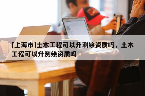 [上海市]土木工程可以升测绘资质吗，土木工程可以升测绘资质吗