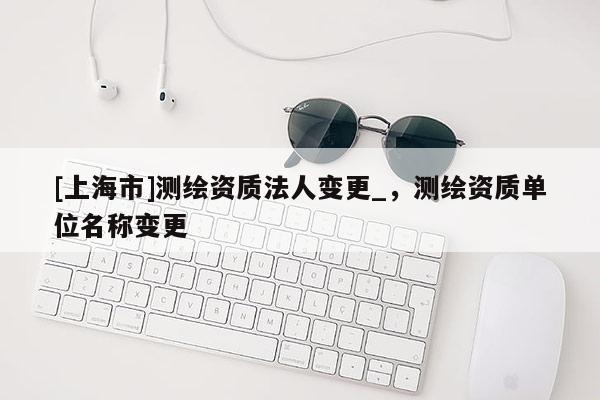 [上海市]测绘资质法人变更_，测绘资质单位名称变更