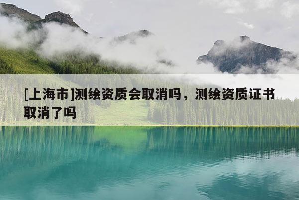 [上海市]测绘资质会取消吗，测绘资质证书取消了吗