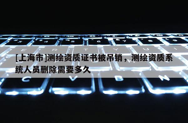 [上海市]测绘资质证书被吊销，测绘资质系统人员删除需要多久