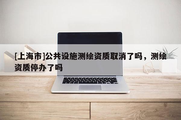 [上海市]公共设施测绘资质取消了吗，测绘资质停办了吗