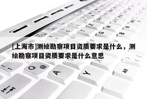 [上海市]测绘勘察项目资质要求是什么，测绘勘察项目资质要求是什么意思
