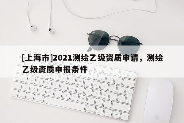 [上海市]2021测绘乙级资质申请，测绘乙级资质申报条件
