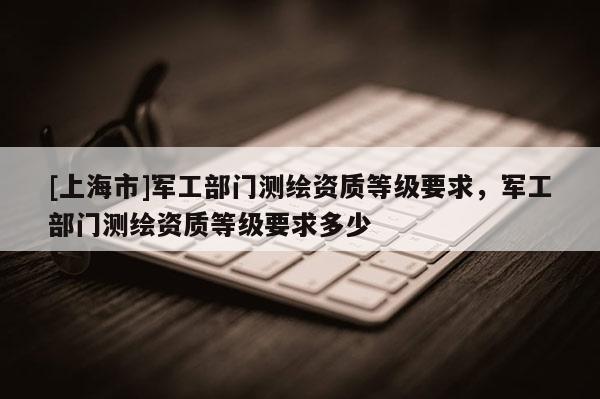 [上海市]军工部门测绘资质等级要求，军工部门测绘资质等级要求多少