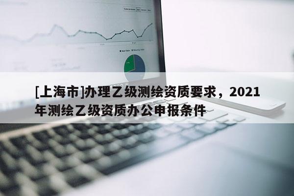 [上海市]办理乙级测绘资质要求，2021年测绘乙级资质办公申报条件