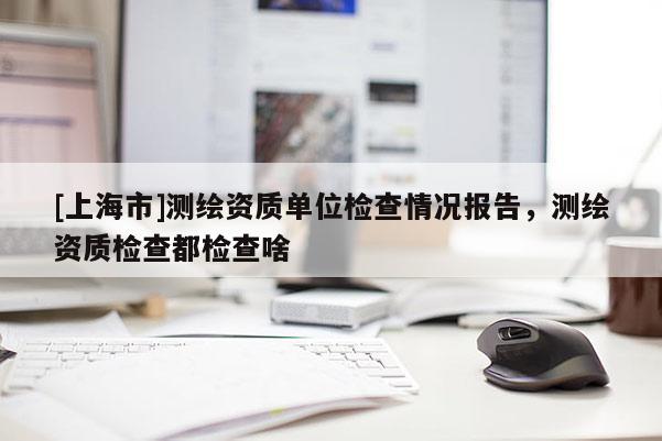 [上海市]测绘资质单位检查情况报告，测绘资质检查都检查啥
