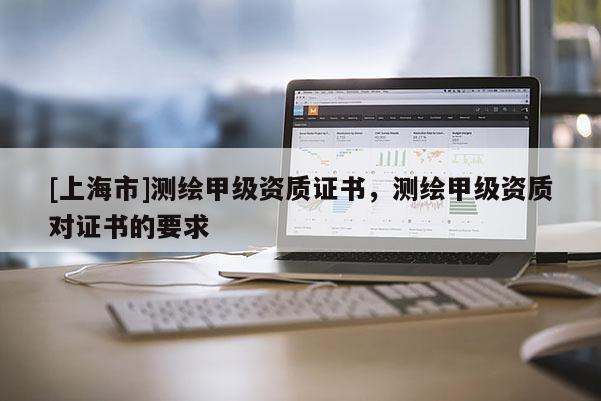 [上海市]测绘甲级资质证书，测绘甲级资质对证书的要求