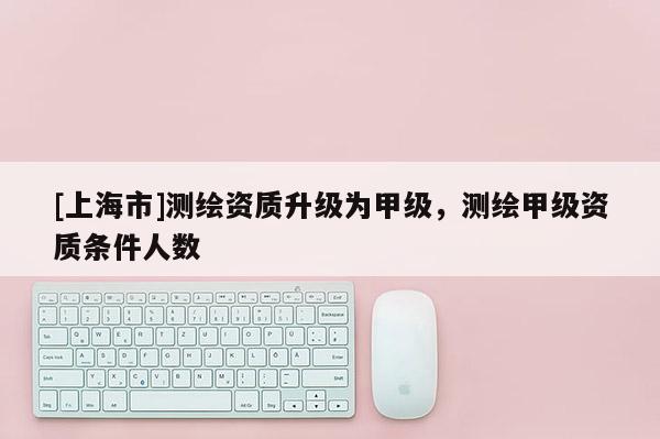 [上海市]测绘资质升级为甲级，测绘甲级资质条件人数