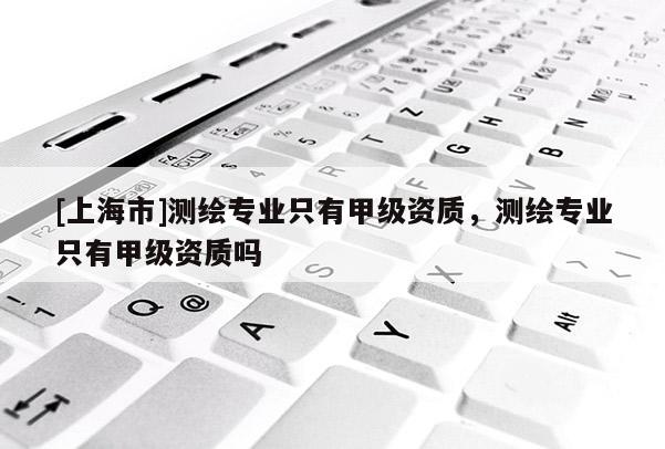 [上海市]测绘专业只有甲级资质，测绘专业只有甲级资质吗