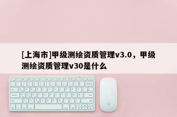 [上海市]甲级测绘资质管理v3.0，甲级测绘资质管理v30是什么