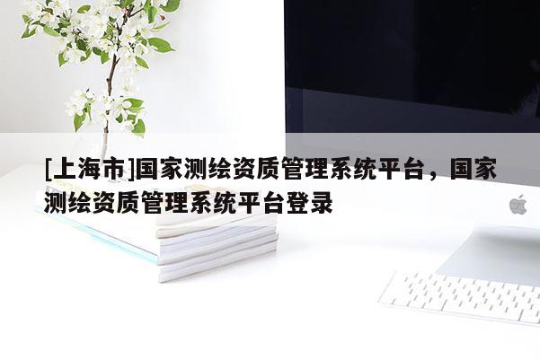 [上海市]国家测绘资质管理系统平台，国家测绘资质管理系统平台登录