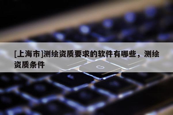 [上海市]测绘资质要求的软件有哪些，测绘资质条件