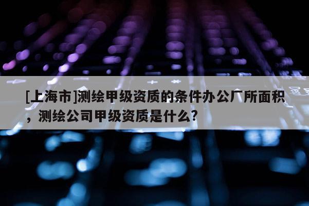 [上海市]测绘甲级资质的条件办公厂所面积，测绘公司甲级资质是什么?