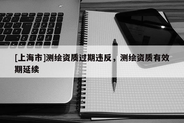 [上海市]测绘资质过期违反，测绘资质有效期延续