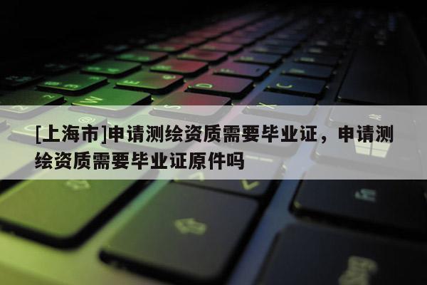 [上海市]申请测绘资质需要毕业证，申请测绘资质需要毕业证原件吗