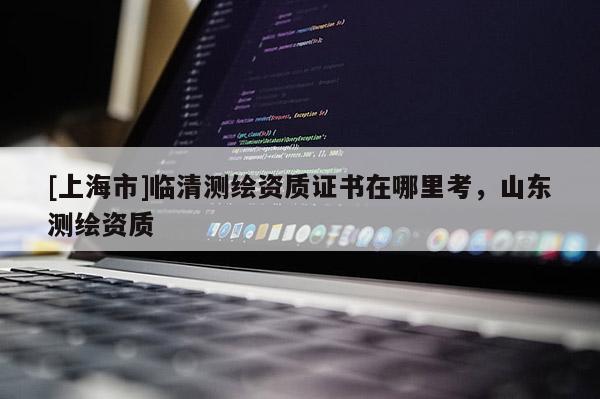 [上海市]临清测绘资质证书在哪里考，山东测绘资质