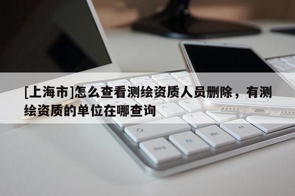 [上海市]怎么查看测绘资质人员删除，有测绘资质的单位在哪查询